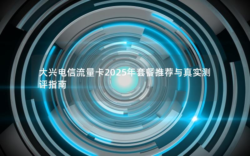 大兴电信流量卡2025年套餐推荐与真实测评指南