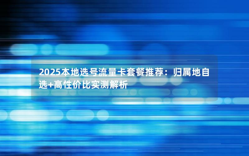 2025本地选号流量卡套餐推荐：归属地自选+高性价比实测解析