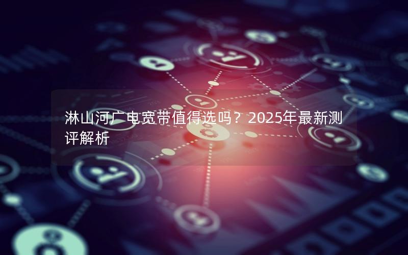 淋山河广电宽带值得选吗？2025年最新测评解析