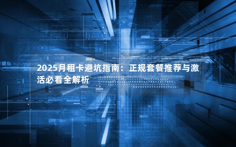 2025月租卡避坑指南：正规套餐推荐与激活必看全解析