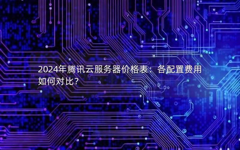 2024年腾讯云服务器价格表：各配置费用如何对比？