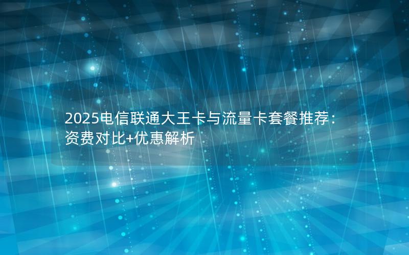 2025电信联通大王卡与流量卡套餐推荐：资费对比+优惠解析