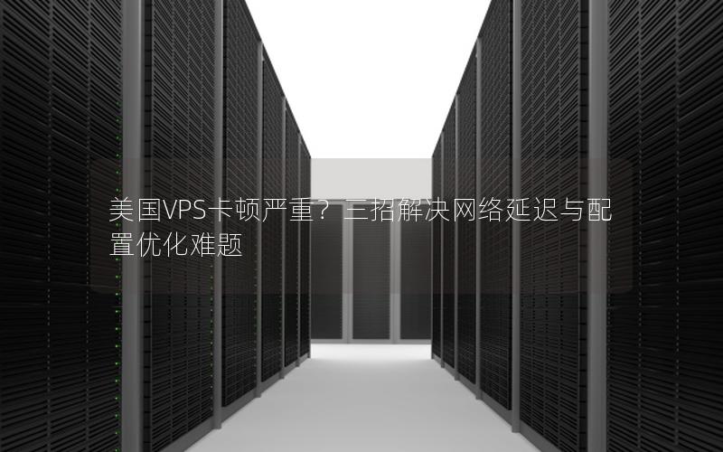 美国VPS卡顿严重？三招解决网络延迟与配置优化难题