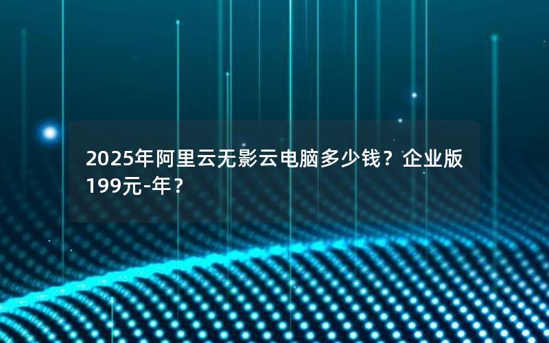 2025年阿里云无影云电脑多少钱？企业版199元-年？