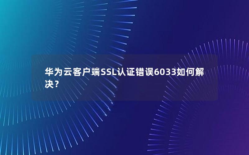 华为云客户端SSL认证错误6033如何解决？