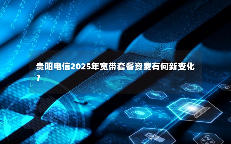 贵阳电信2025年宽带套餐资费有何新变化？