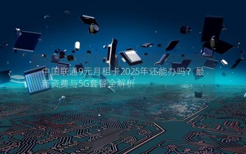 中国联通9元月租卡2025年还能办吗？最新资费与5G套餐全解析