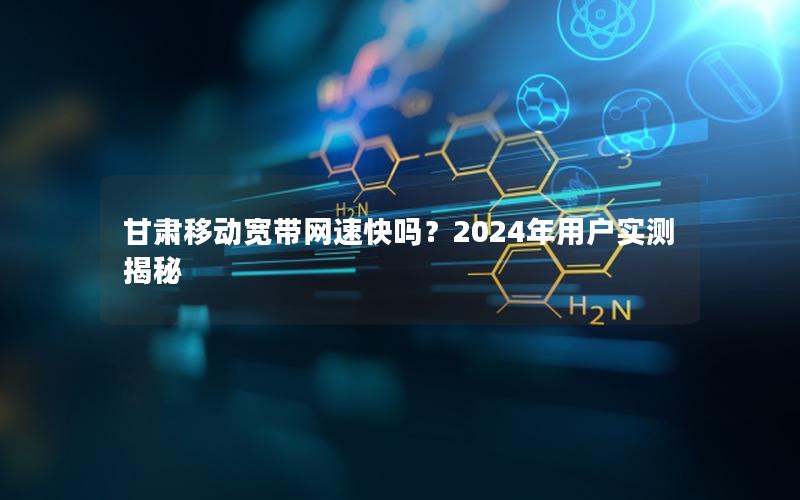 甘肃移动宽带网速快吗？2024年用户实测揭秘