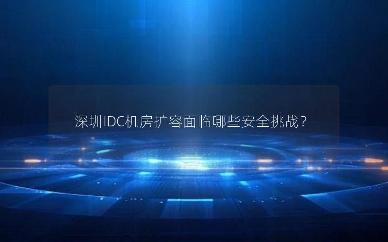 深圳IDC机房扩容面临哪些安全挑战？