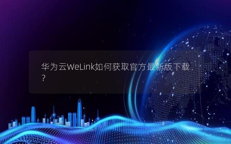 华为云WeLink如何获取官方最新版下载？