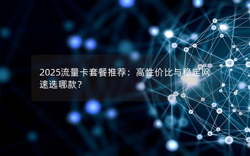 2025流量卡套餐推荐：高性价比与稳定网速选哪款？