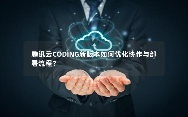 腾讯云CODING新版本如何优化协作与部署流程？