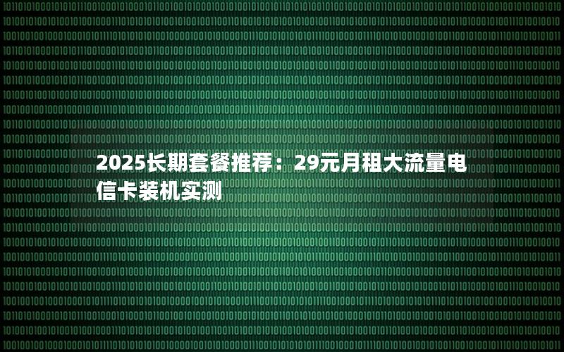 2025长期套餐推荐：29元月租大流量电信卡装机实测