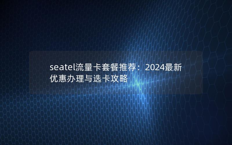 seatel流量卡套餐推荐：2024最新优惠办理与选卡攻略