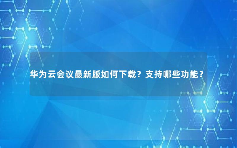 华为云会议最新版如何下载？支持哪些功能？