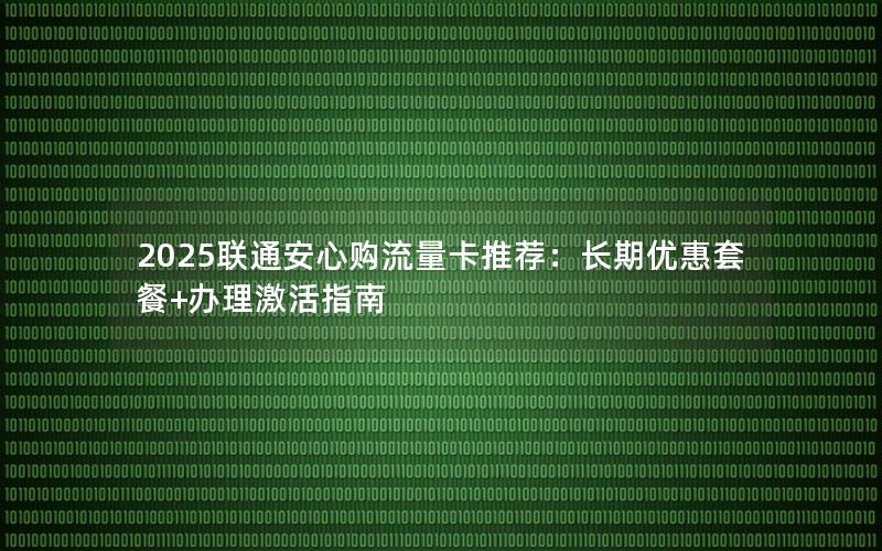 2025联通安心购流量卡推荐：长期优惠套餐+办理激活指南