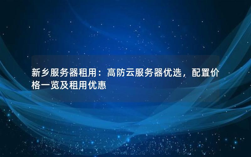 新乡服务器租用：高防云服务器优选，配置价格一览及租用优惠