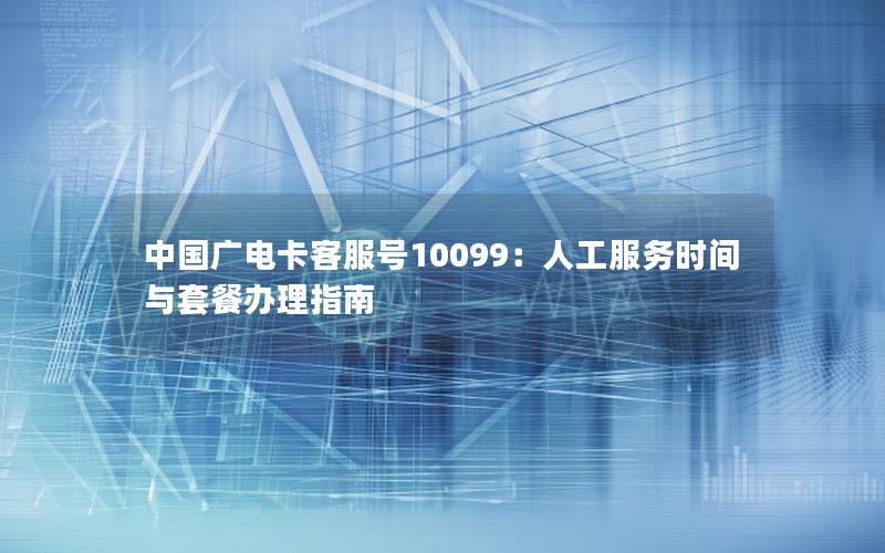 中国广电卡客服号10099：人工服务时间与套餐办理指南