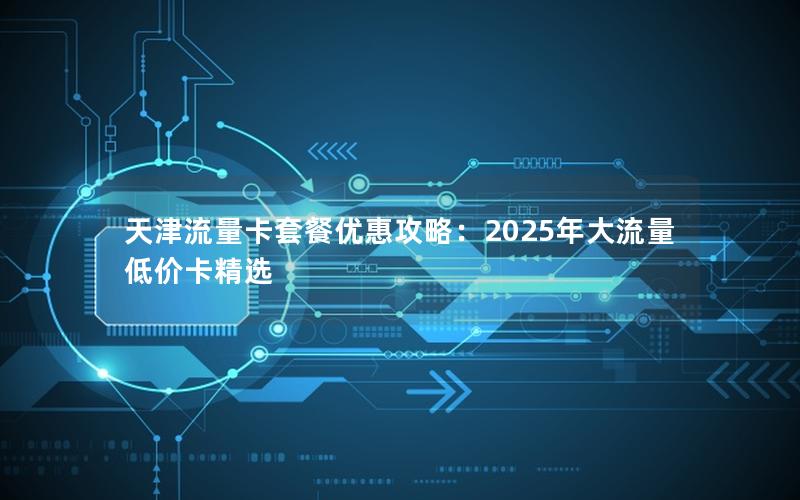 天津流量卡套餐优惠攻略：2025年大流量低价卡精选