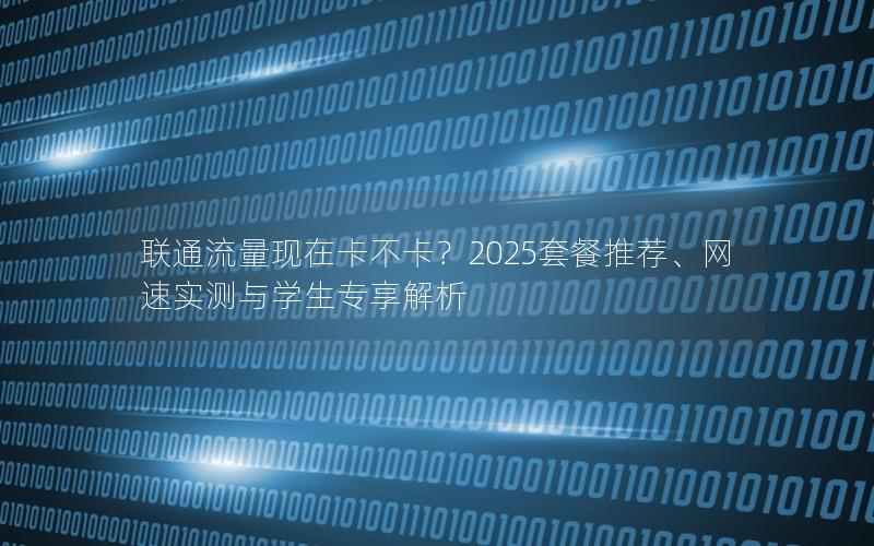 联通流量现在卡不卡？2025套餐推荐、网速实测与学生专享解析