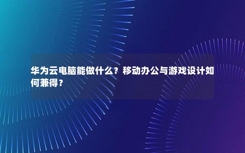 华为云电脑能做什么？移动办公与游戏设计如何兼得？