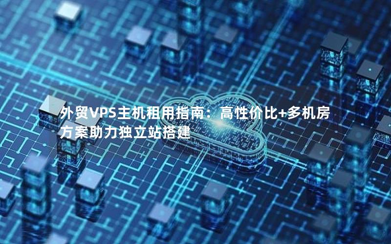 外贸VPS主机租用指南：高性价比+多机房方案助力独立站搭建