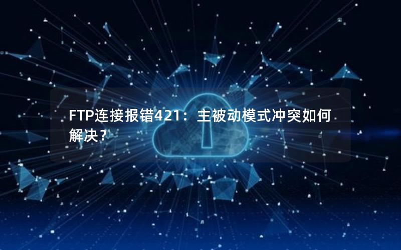 FTP连接报错421：主被动模式冲突如何解决？