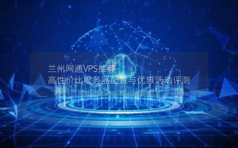 兰州网通VPS推荐-高性价比服务器配置与优惠活动评测