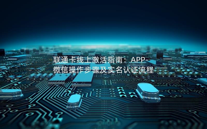 联通卡线上激活指南：APP-微信操作步骤及实名认证流程