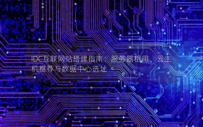 IDC互联网站搭建指南：服务器租用、云主机推荐与数据中心选址