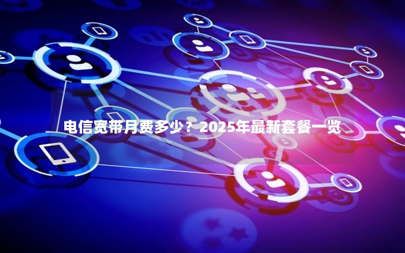 电信宽带月费多少？2025年最新套餐一览