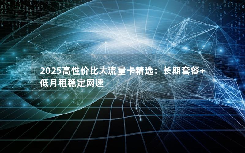 2025高性价比大流量卡精选：长期套餐+低月租稳定网速