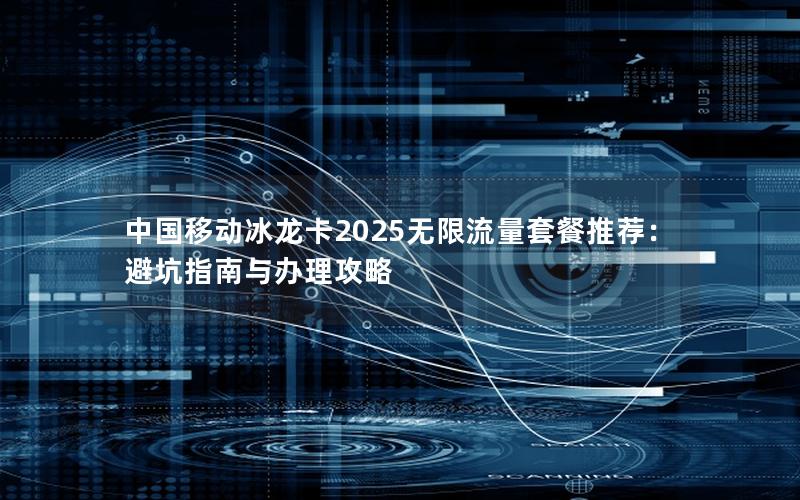 中国移动冰龙卡2025无限流量套餐推荐：避坑指南与办理攻略