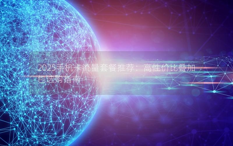 2025手机卡流量套餐推荐：高性价比叠加包选购指南