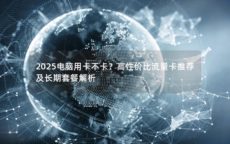 2025电脑用卡不卡？高性价比流量卡推荐及长期套餐解析