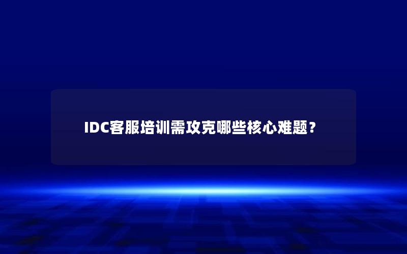 IDC客服培训需攻克哪些核心难题？