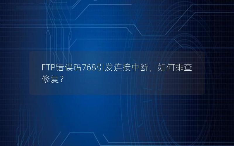 FTP错误码768引发连接中断，如何排查修复？