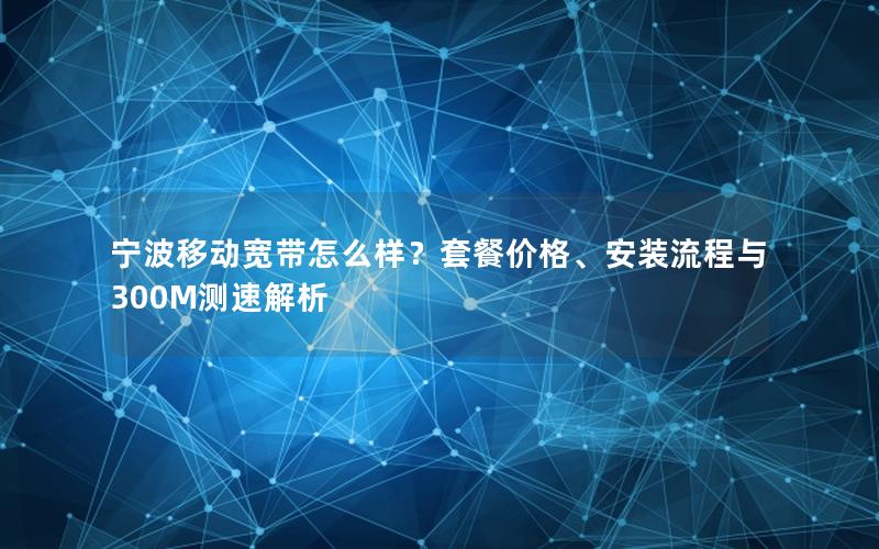 宁波移动宽带怎么样？套餐价格、安装流程与300M测速解析