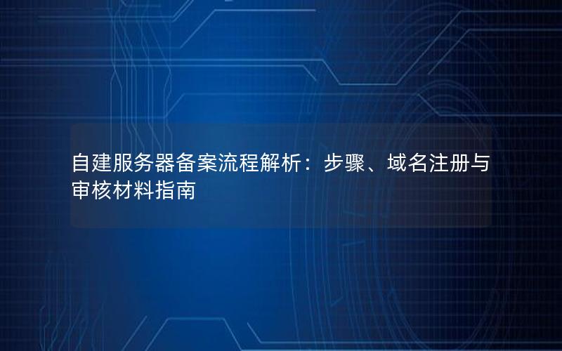 自建服务器备案流程解析：步骤、域名注册与审核材料指南