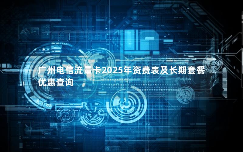 广州电信流量卡2025年资费表及长期套餐优惠查询