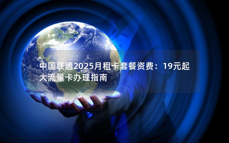 中国联通2025月租卡套餐资费：19元起大流量卡办理指南