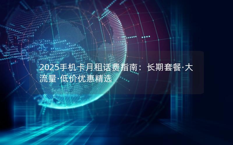 2025手机卡月租话费指南：长期套餐·大流量·低价优惠精选