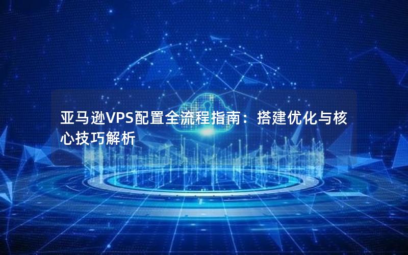 亚马逊VPS配置全流程指南：搭建优化与核心技巧解析