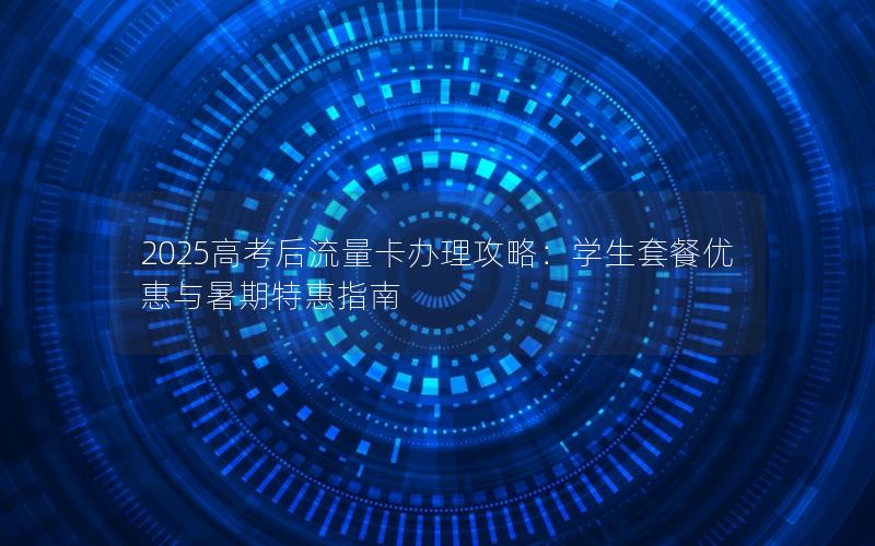 2025高考后流量卡办理攻略：学生套餐优惠与暑期特惠指南