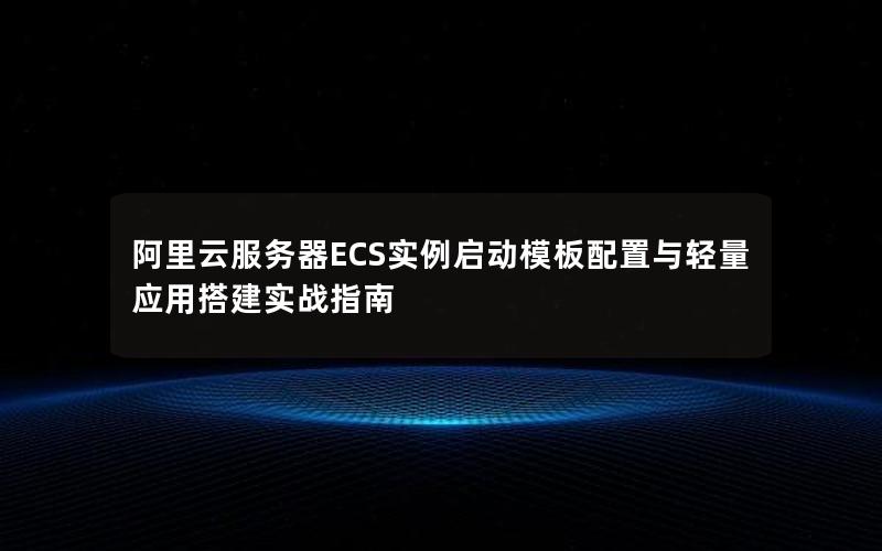 阿里云服务器ECS实例启动模板配置与轻量应用搭建实战指南