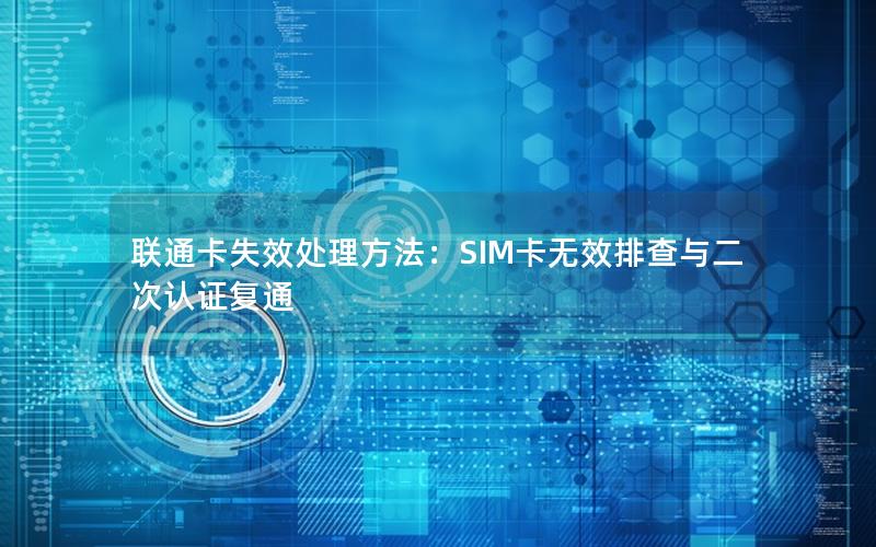 联通卡失效处理方法：SIM卡无效排查与二次认证复通