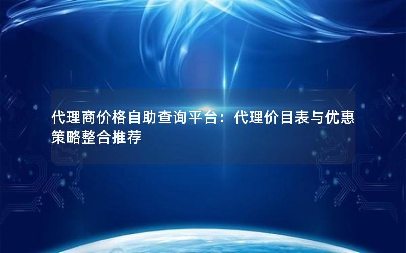 代理商价格自助查询平台：代理价目表与优惠策略整合推荐