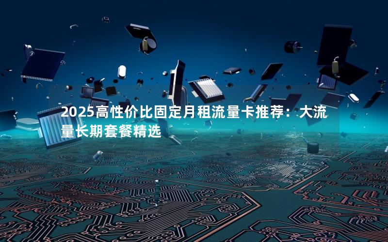 2025高性价比固定月租流量卡推荐：大流量长期套餐精选