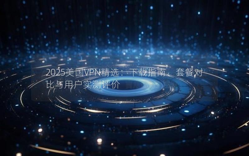 2025美国VPN精选：下载指南、套餐对比与用户实测评价