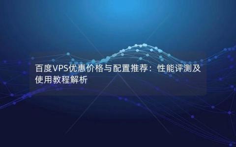 百度VPS优惠价格与配置推荐：性能评测及使用教程解析